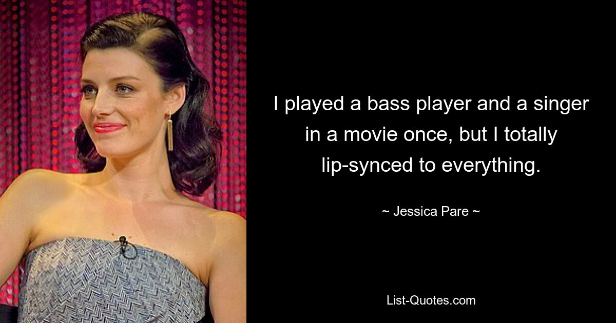 I played a bass player and a singer in a movie once, but I totally lip-synced to everything. — © Jessica Pare