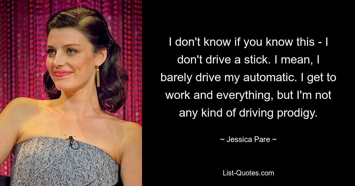 I don't know if you know this - I don't drive a stick. I mean, I barely drive my automatic. I get to work and everything, but I'm not any kind of driving prodigy. — © Jessica Pare