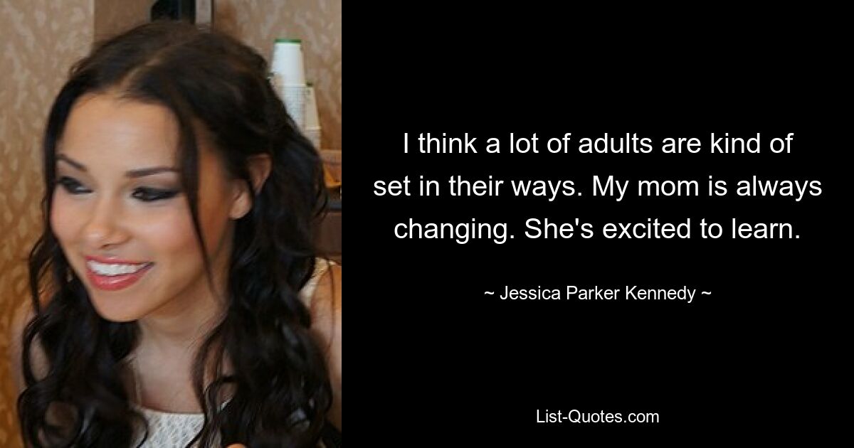 I think a lot of adults are kind of set in their ways. My mom is always changing. She's excited to learn. — © Jessica Parker Kennedy