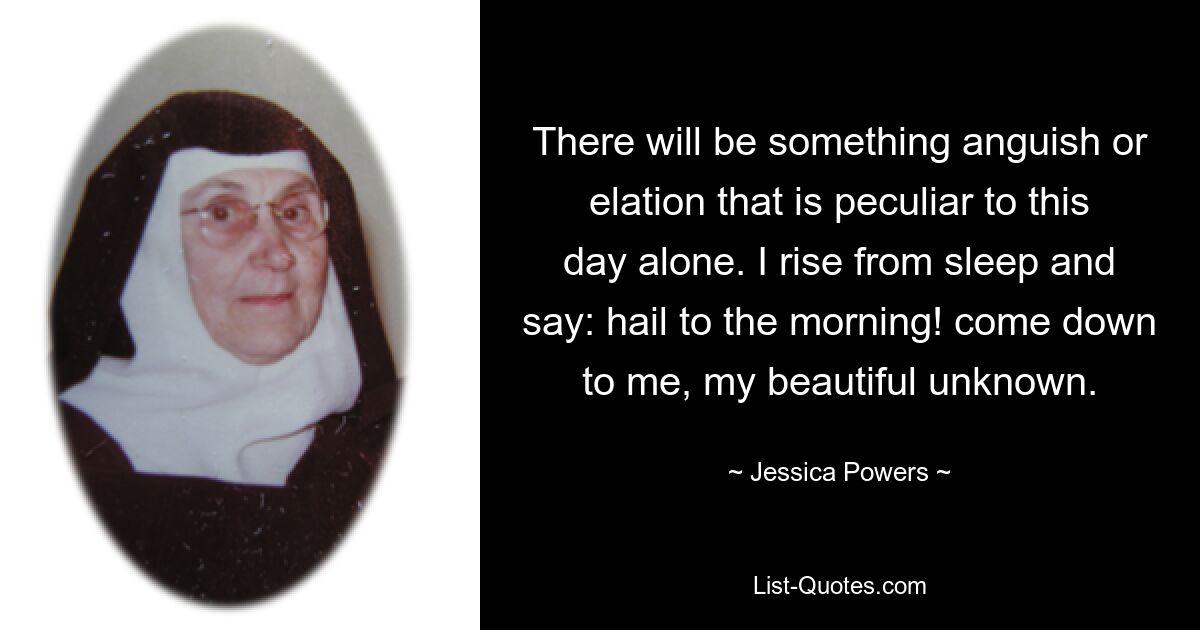 There will be something anguish or elation that is peculiar to this day alone. I rise from sleep and say: hail to the morning! come down to me, my beautiful unknown. — © Jessica Powers