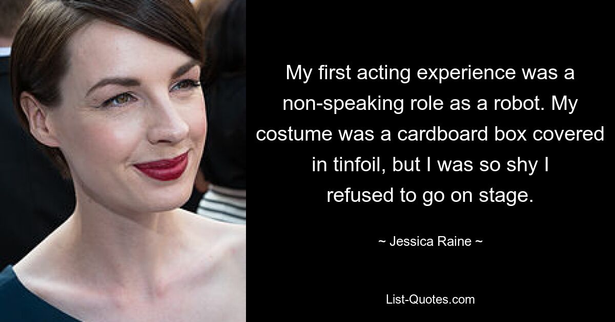 My first acting experience was a non-speaking role as a robot. My costume was a cardboard box covered in tinfoil, but I was so shy I refused to go on stage. — © Jessica Raine