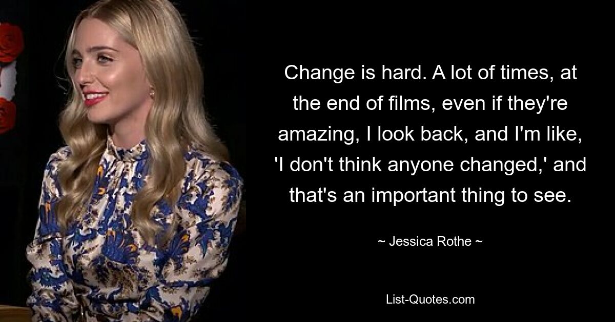 Change is hard. A lot of times, at the end of films, even if they're amazing, I look back, and I'm like, 'I don't think anyone changed,' and that's an important thing to see. — © Jessica Rothe