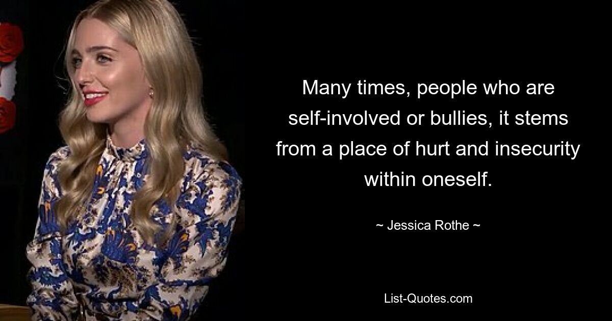 Many times, people who are self-involved or bullies, it stems from a place of hurt and insecurity within oneself. — © Jessica Rothe