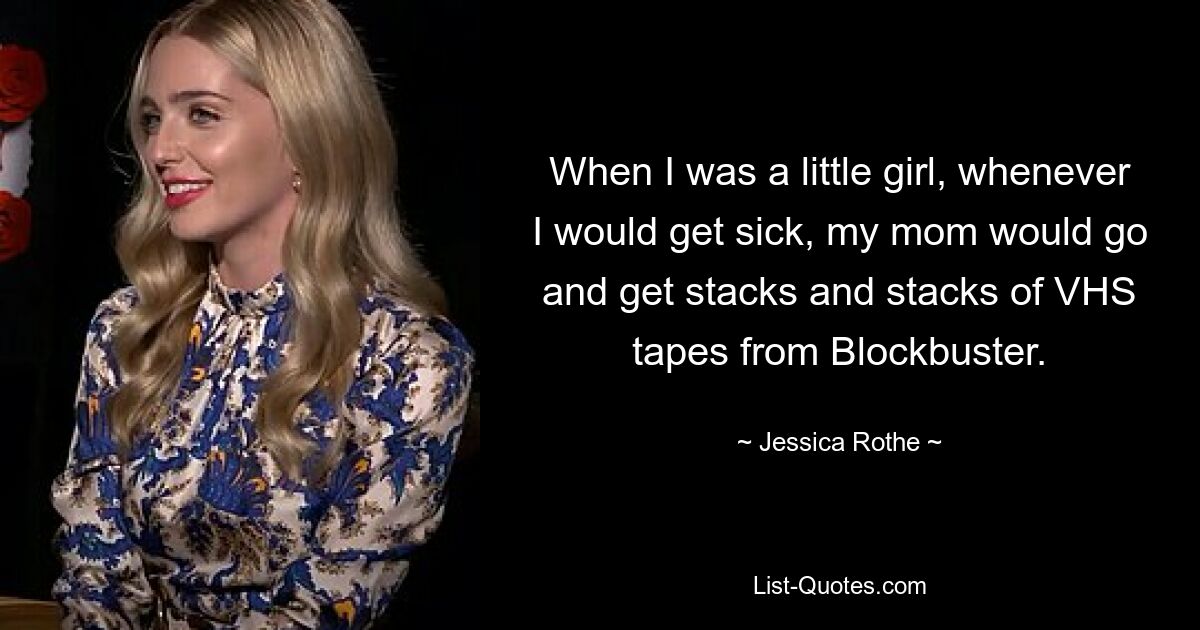 When I was a little girl, whenever I would get sick, my mom would go and get stacks and stacks of VHS tapes from Blockbuster. — © Jessica Rothe