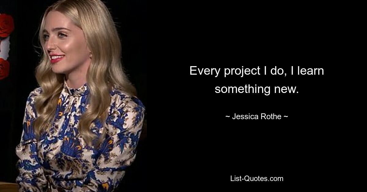 Every project I do, I learn something new. — © Jessica Rothe