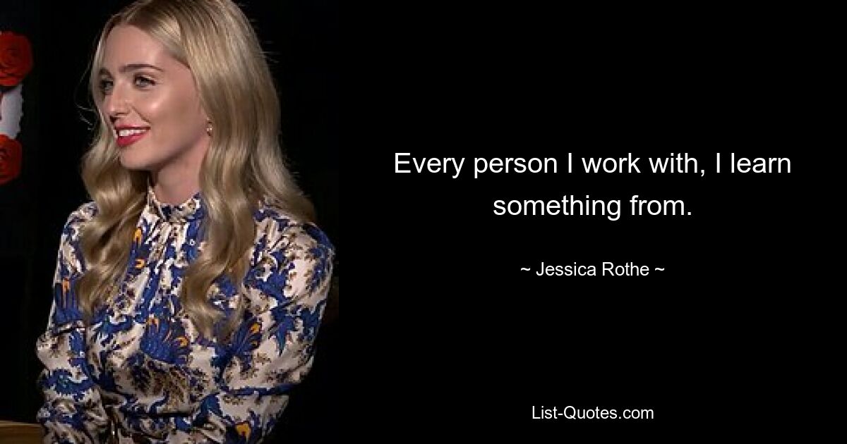 Every person I work with, I learn something from. — © Jessica Rothe