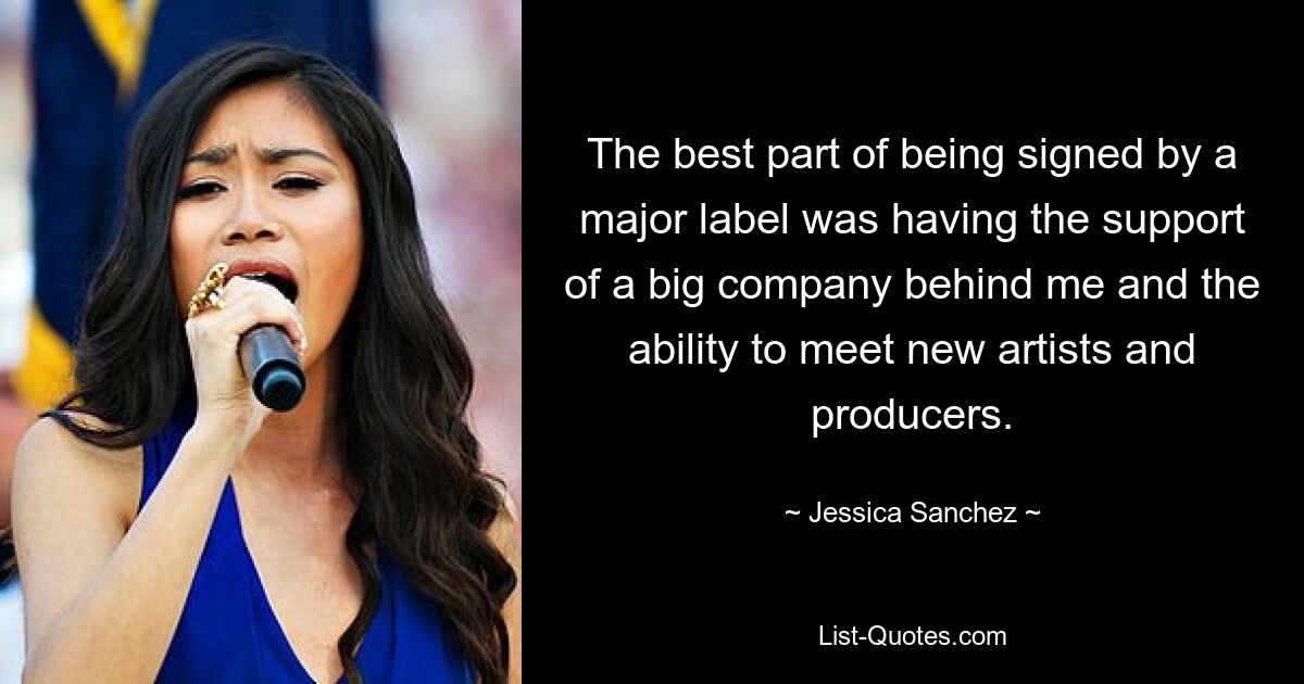 The best part of being signed by a major label was having the support of a big company behind me and the ability to meet new artists and producers. — © Jessica Sanchez