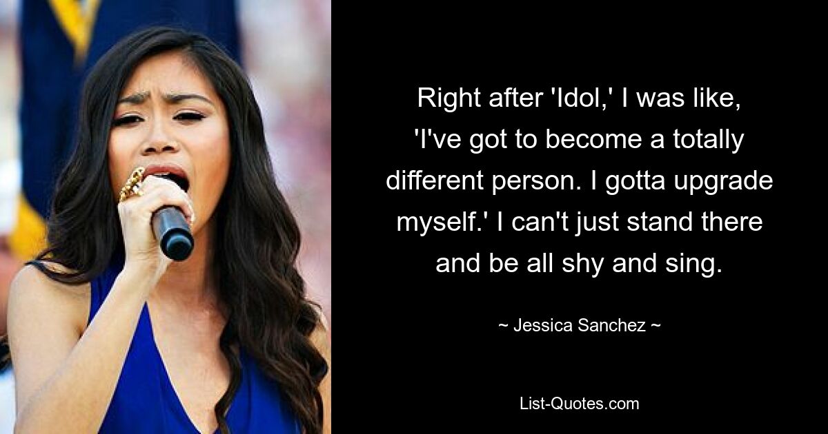 Right after 'Idol,' I was like, 'I've got to become a totally different person. I gotta upgrade myself.' I can't just stand there and be all shy and sing. — © Jessica Sanchez