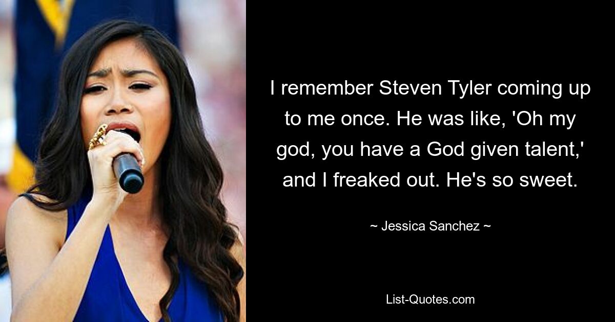 I remember Steven Tyler coming up to me once. He was like, 'Oh my god, you have a God given talent,' and I freaked out. He's so sweet. — © Jessica Sanchez