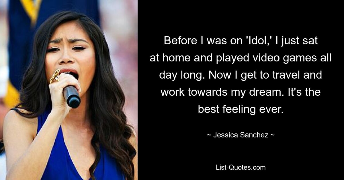 Before I was on 'Idol,' I just sat at home and played video games all day long. Now I get to travel and work towards my dream. It's the best feeling ever. — © Jessica Sanchez