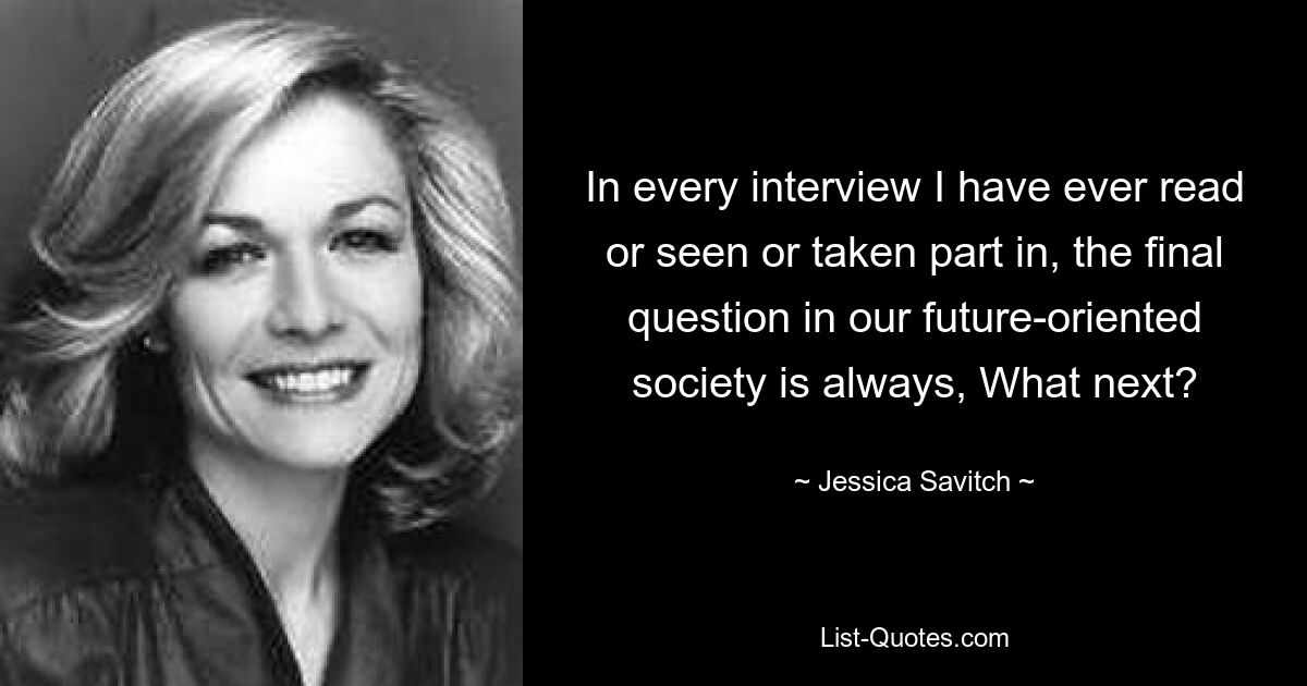 In every interview I have ever read or seen or taken part in, the final question in our future-oriented society is always, What next? — © Jessica Savitch