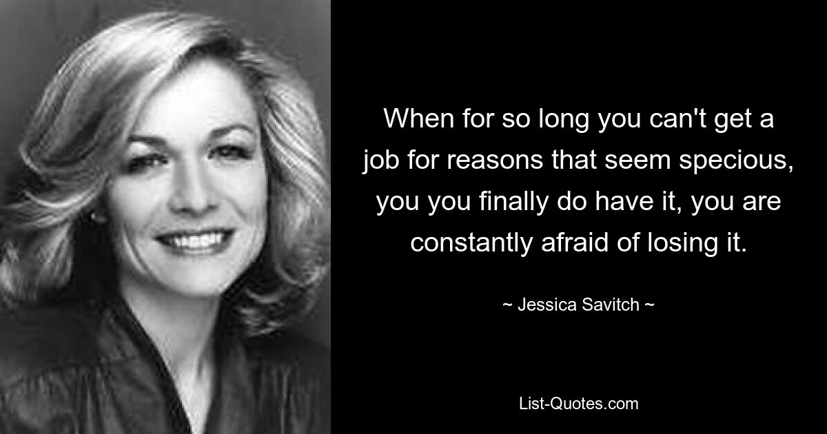 When for so long you can't get a job for reasons that seem specious, you you finally do have it, you are constantly afraid of losing it. — © Jessica Savitch