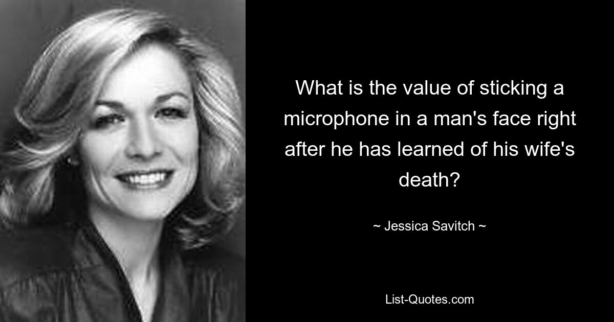 What is the value of sticking a microphone in a man's face right after he has learned of his wife's death? — © Jessica Savitch