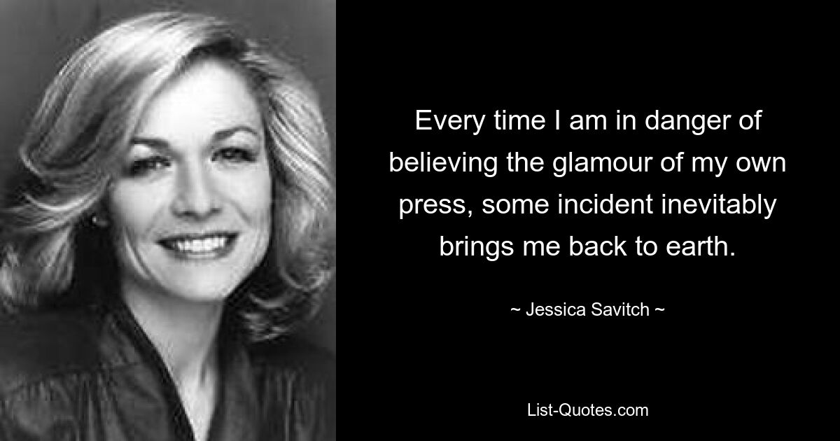 Every time I am in danger of believing the glamour of my own press, some incident inevitably brings me back to earth. — © Jessica Savitch