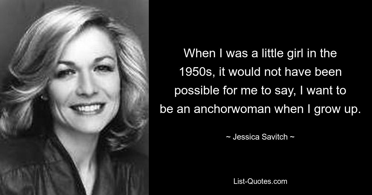 When I was a little girl in the 1950s, it would not have been possible for me to say, I want to be an anchorwoman when I grow up. — © Jessica Savitch