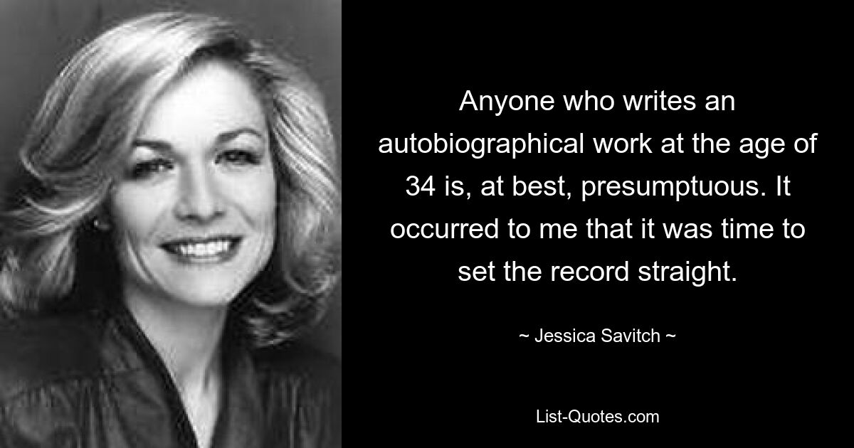 Anyone who writes an autobiographical work at the age of 34 is, at best, presumptuous. It occurred to me that it was time to set the record straight. — © Jessica Savitch