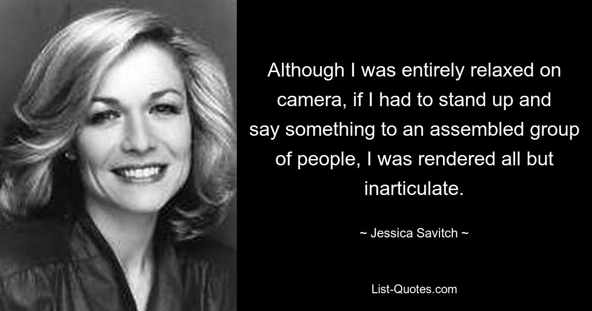 Although I was entirely relaxed on camera, if I had to stand up and say something to an assembled group of people, I was rendered all but inarticulate. — © Jessica Savitch