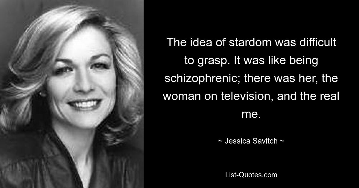 The idea of stardom was difficult to grasp. It was like being schizophrenic; there was her, the woman on television, and the real me. — © Jessica Savitch