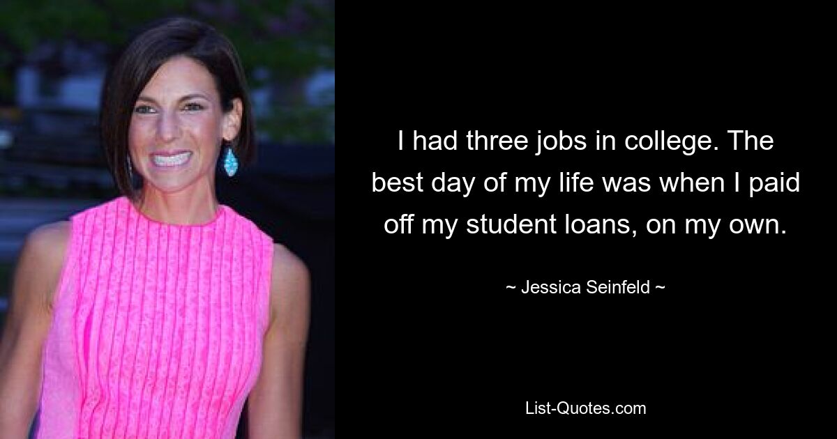 I had three jobs in college. The best day of my life was when I paid off my student loans, on my own. — © Jessica Seinfeld