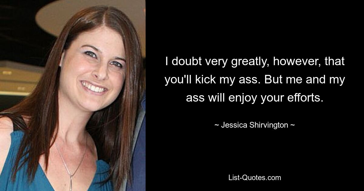 I doubt very greatly, however, that you'll kick my ass. But me and my ass will enjoy your efforts. — © Jessica Shirvington