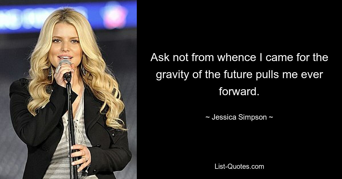 Ask not from whence I came for the gravity of the future pulls me ever forward. — © Jessica Simpson