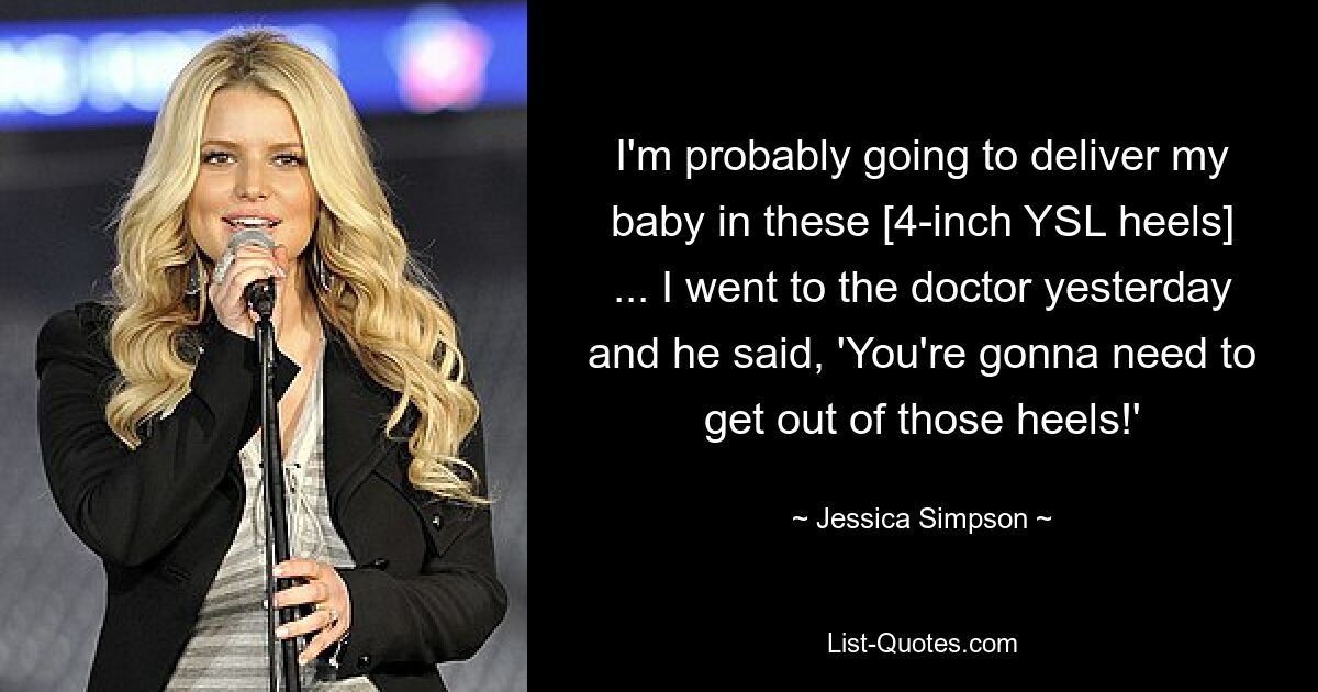 I'm probably going to deliver my baby in these [4-inch YSL heels] ... I went to the doctor yesterday and he said, 'You're gonna need to get out of those heels!' — © Jessica Simpson