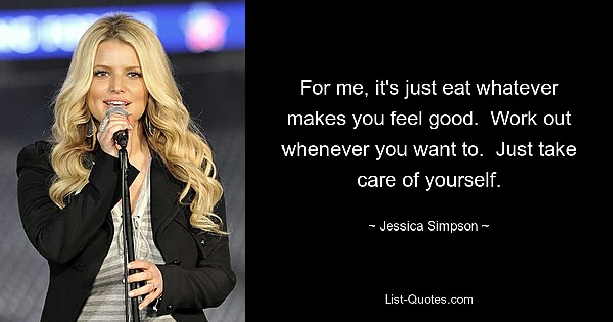 For me, it's just eat whatever makes you feel good.  Work out whenever you want to.  Just take care of yourself. — © Jessica Simpson