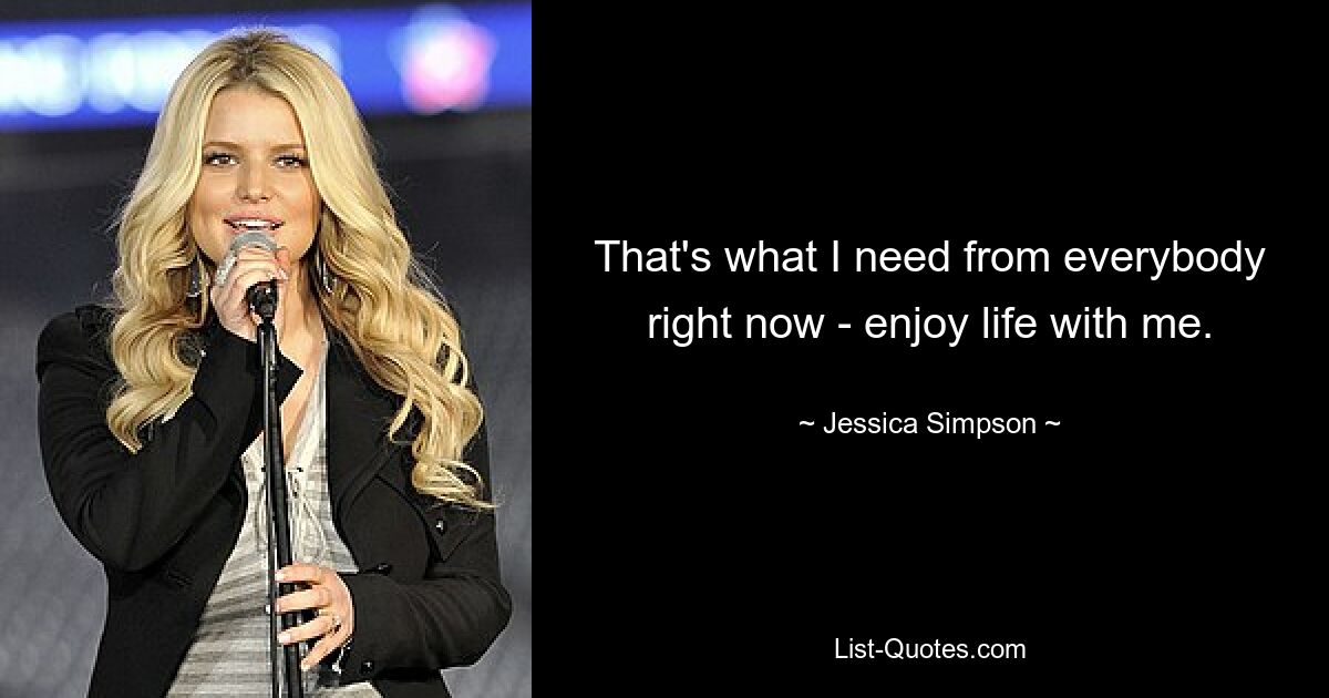 That's what I need from everybody right now - enjoy life with me. — © Jessica Simpson