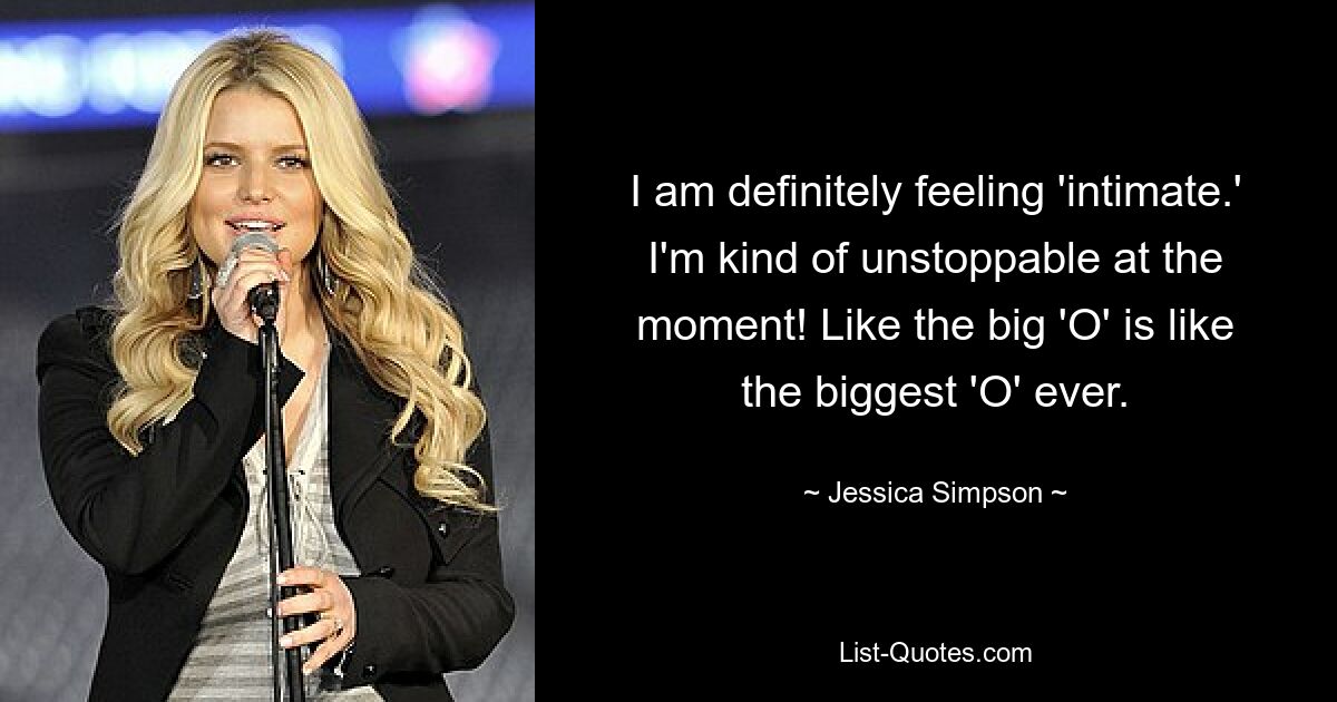 I am definitely feeling 'intimate.' I'm kind of unstoppable at the moment! Like the big 'O' is like the biggest 'O' ever. — © Jessica Simpson