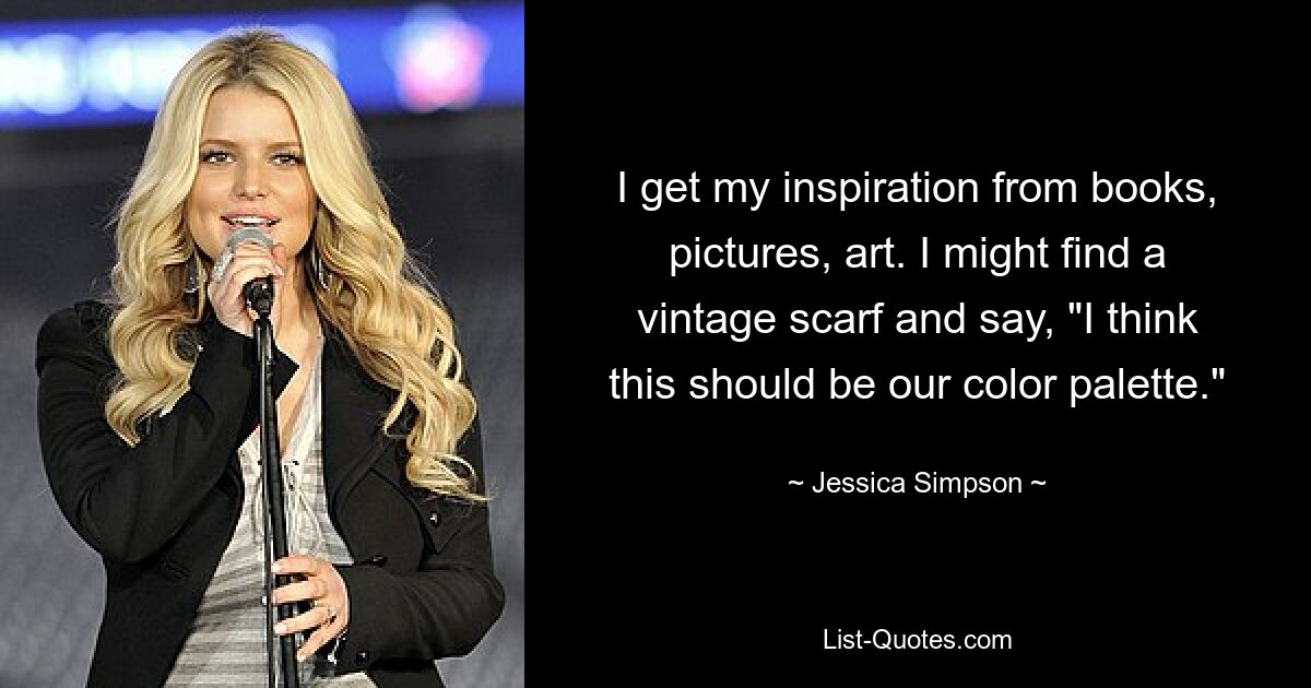 I get my inspiration from books, pictures, art. I might find a vintage scarf and say, "I think this should be our color palette." — © Jessica Simpson