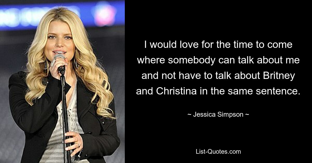 I would love for the time to come where somebody can talk about me and not have to talk about Britney and Christina in the same sentence. — © Jessica Simpson