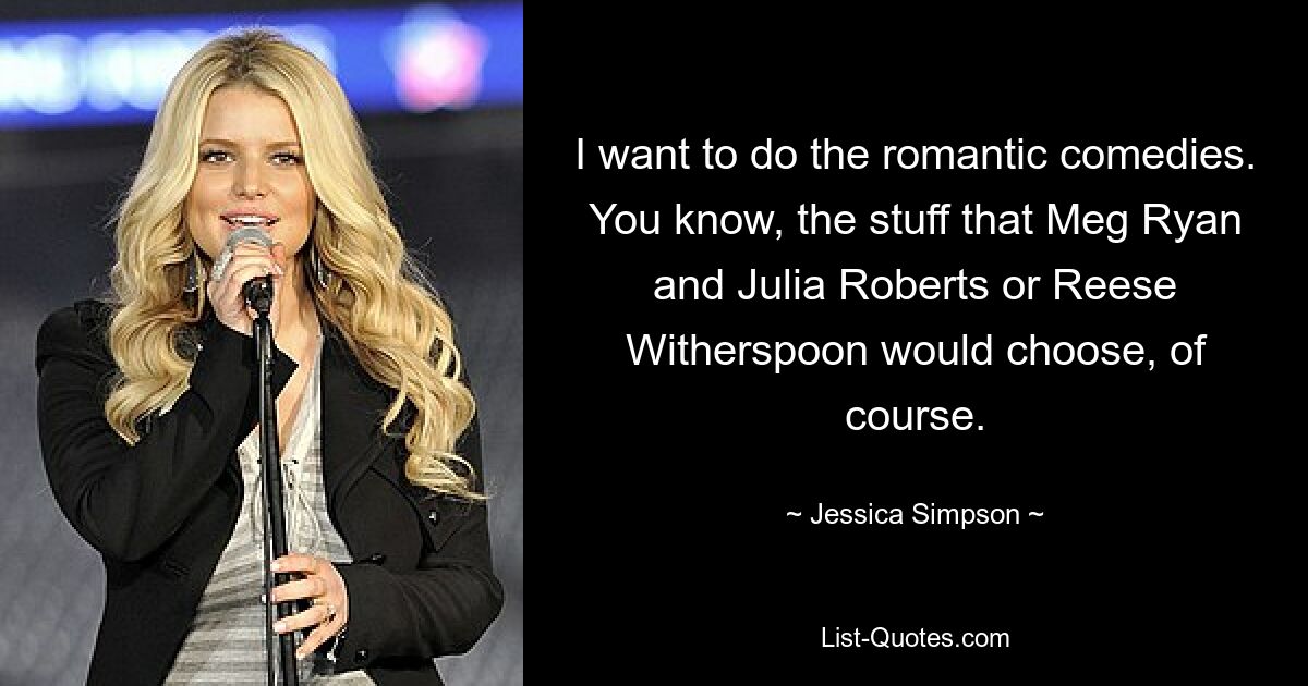 I want to do the romantic comedies. You know, the stuff that Meg Ryan and Julia Roberts or Reese Witherspoon would choose, of course. — © Jessica Simpson