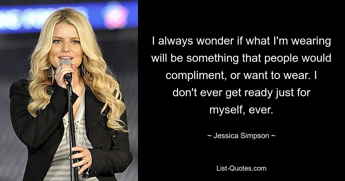 I always wonder if what I'm wearing will be something that people would compliment, or want to wear. I don't ever get ready just for myself, ever. — © Jessica Simpson