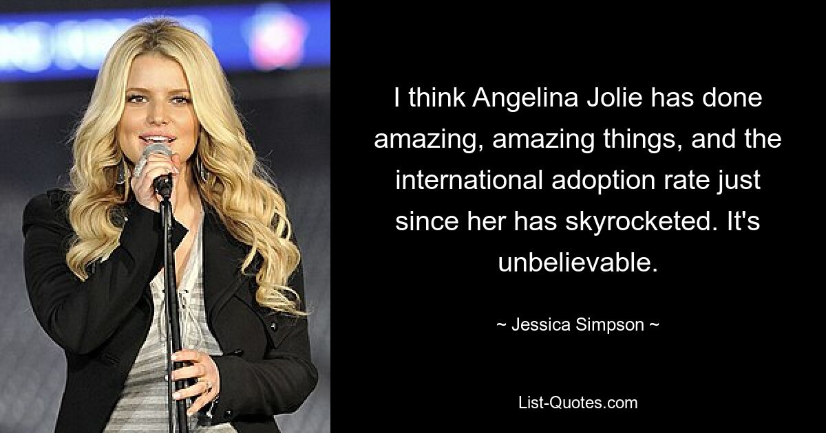 I think Angelina Jolie has done amazing, amazing things, and the international adoption rate just since her has skyrocketed. It's unbelievable. — © Jessica Simpson