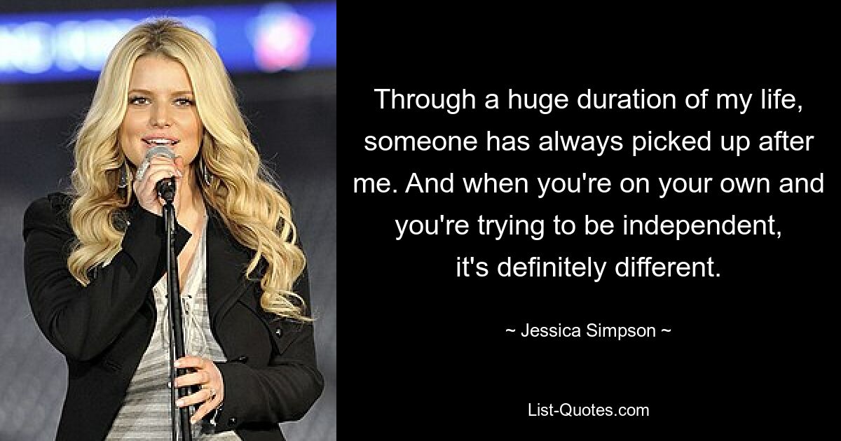 Through a huge duration of my life, someone has always picked up after me. And when you're on your own and you're trying to be independent, it's definitely different. — © Jessica Simpson