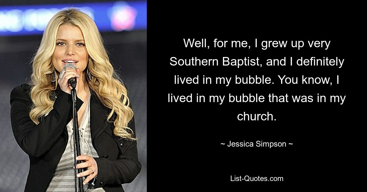 Well, for me, I grew up very Southern Baptist, and I definitely lived in my bubble. You know, I lived in my bubble that was in my church. — © Jessica Simpson