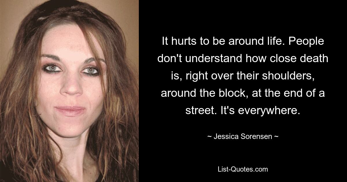 It hurts to be around life. People don't understand how close death is, right over their shoulders, around the block, at the end of a street. It's everywhere. — © Jessica Sorensen