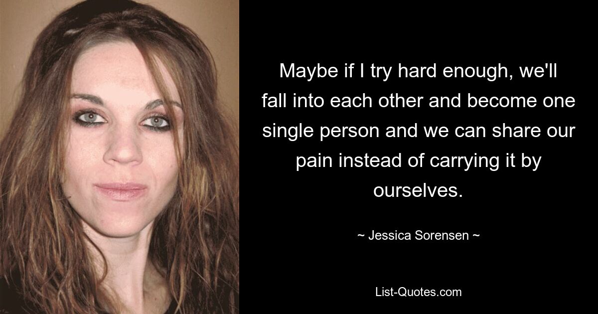 Maybe if I try hard enough, we'll fall into each other and become one single person and we can share our pain instead of carrying it by ourselves. — © Jessica Sorensen