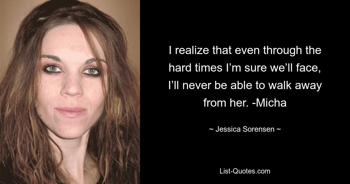 I realize that even through the hard times I’m sure we’ll face, I’ll never be able to walk away from her. -Micha — © Jessica Sorensen