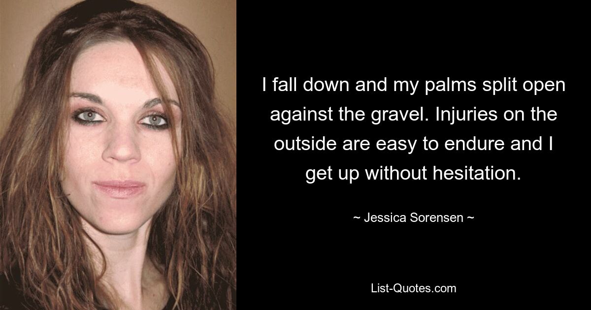 I fall down and my palms split open against the gravel. Injuries on the outside are easy to endure and I get up without hesitation. — © Jessica Sorensen