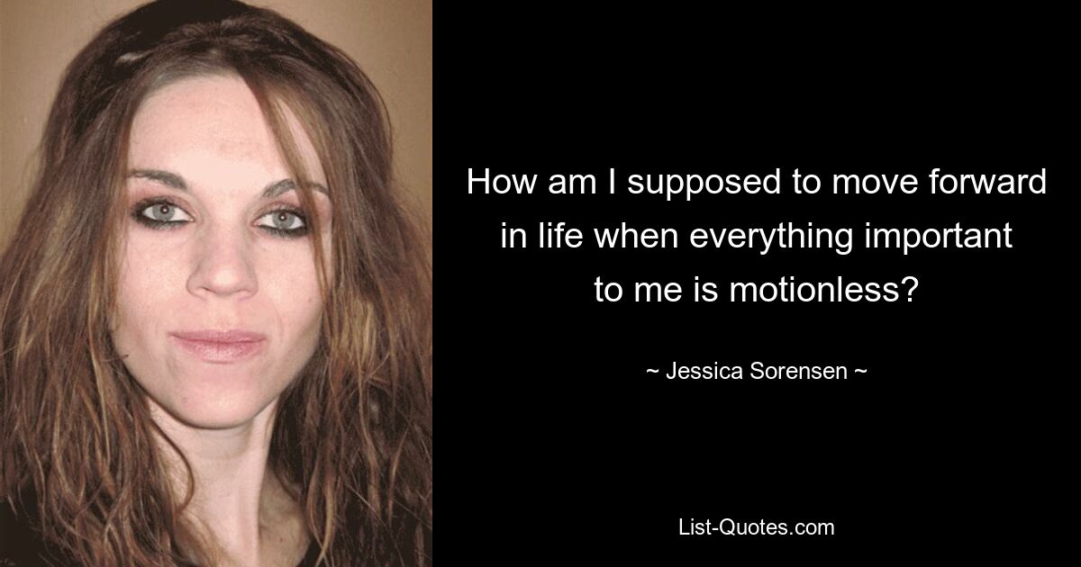 How am I supposed to move forward in life when everything important to me is motionless? — © Jessica Sorensen