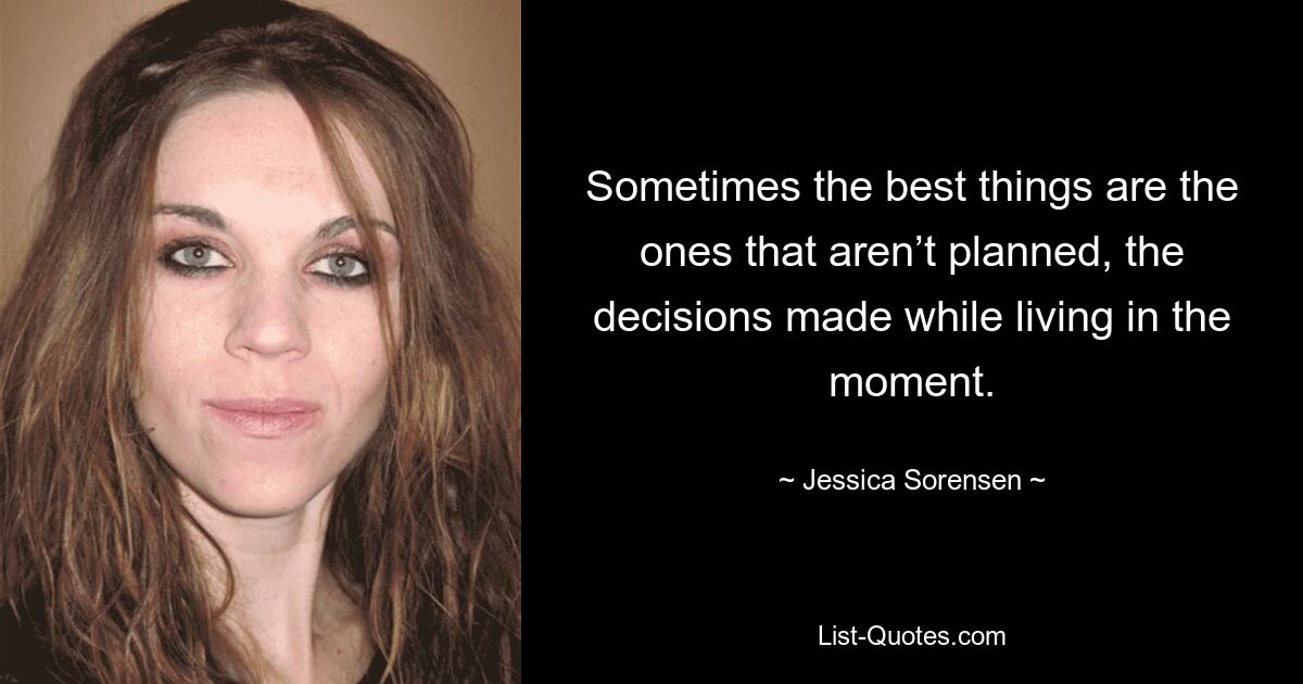 Sometimes the best things are the ones that aren’t planned, the decisions made while living in the moment. — © Jessica Sorensen