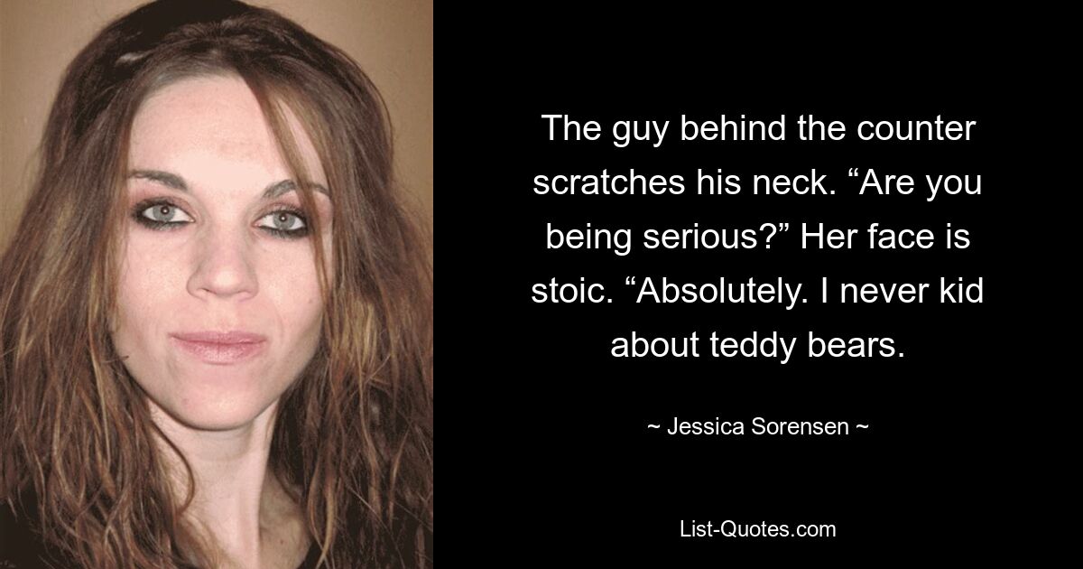 The guy behind the counter scratches his neck. “Are you being serious?” Her face is stoic. “Absolutely. I never kid about teddy bears. — © Jessica Sorensen