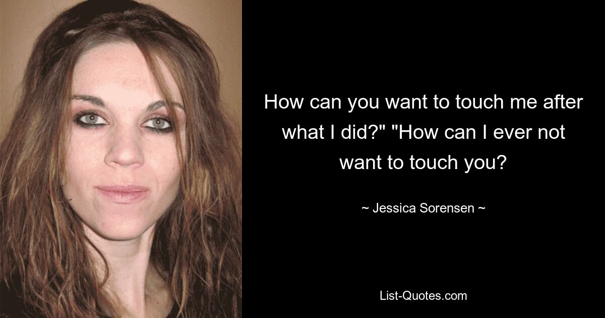 How can you want to touch me after what I did?" "How can I ever not want to touch you? — © Jessica Sorensen