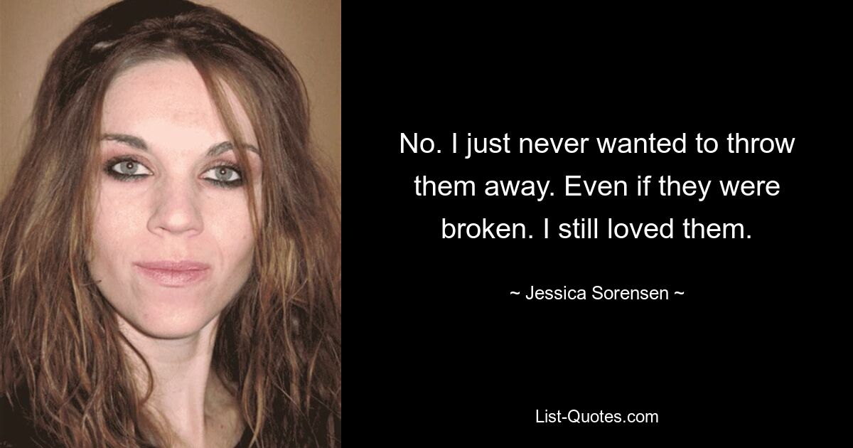 No. I just never wanted to throw them away. Even if they were broken. I still loved them. — © Jessica Sorensen