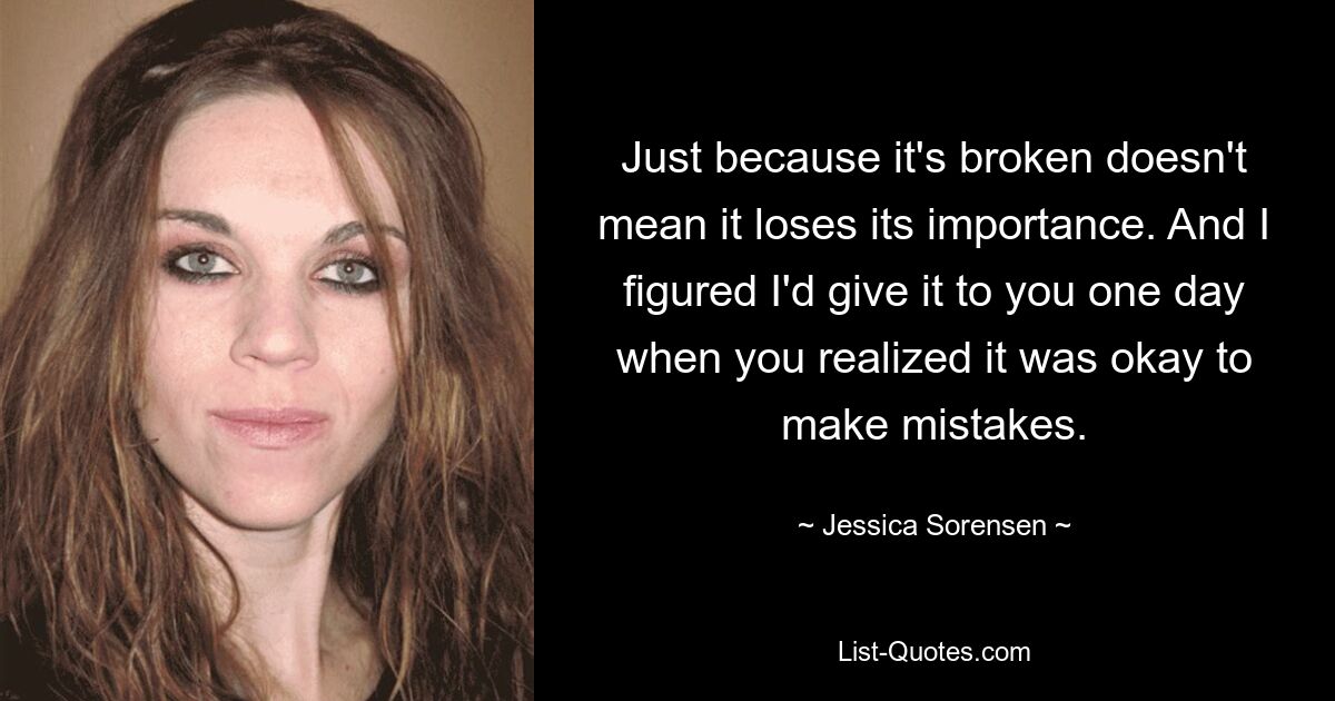 Just because it's broken doesn't mean it loses its importance. And I figured I'd give it to you one day when you realized it was okay to make mistakes. — © Jessica Sorensen