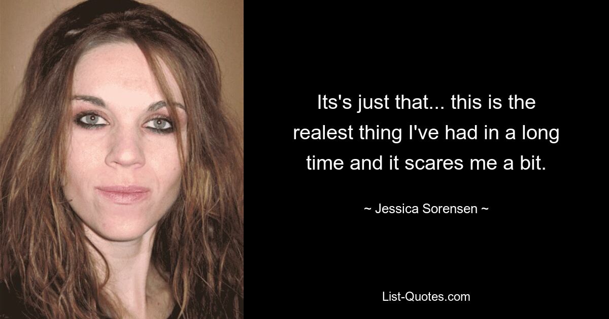 Its's just that... this is the realest thing I've had in a long time and it scares me a bit. — © Jessica Sorensen