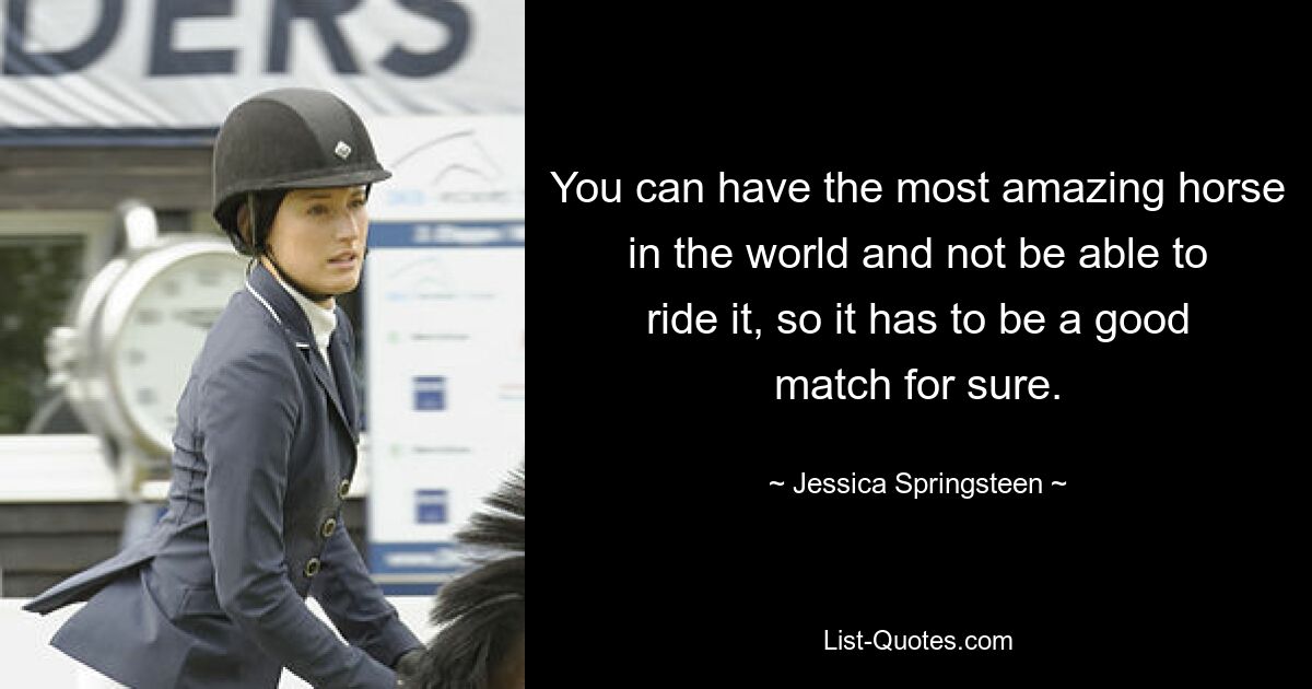 You can have the most amazing horse in the world and not be able to ride it, so it has to be a good match for sure. — © Jessica Springsteen