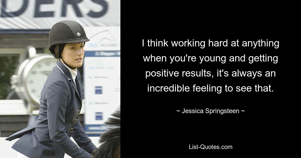 I think working hard at anything when you're young and getting positive results, it's always an incredible feeling to see that. — © Jessica Springsteen