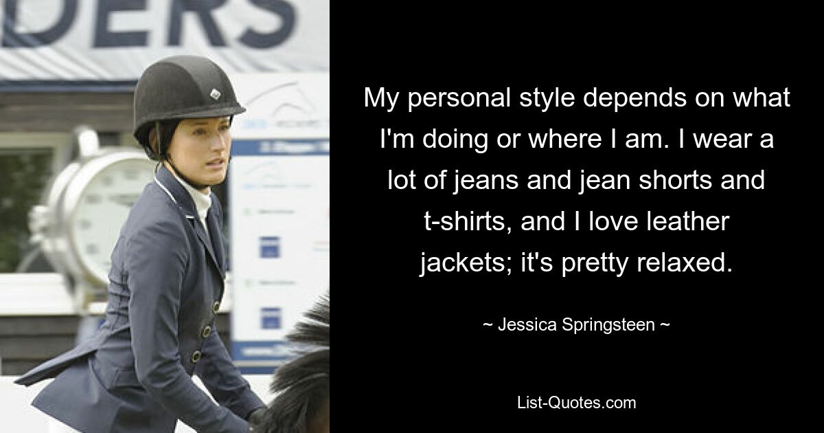 My personal style depends on what I'm doing or where I am. I wear a lot of jeans and jean shorts and t-shirts, and I love leather jackets; it's pretty relaxed. — © Jessica Springsteen